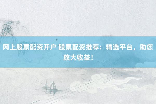 网上股票配资开户 股票配资推荐：精选平台，助您放大收益！