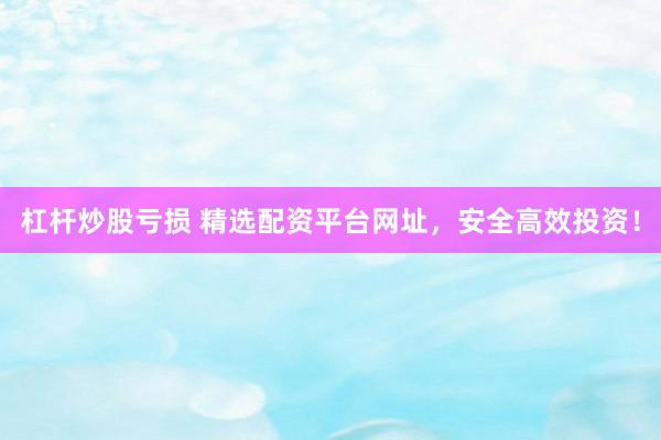 杠杆炒股亏损 精选配资平台网址，安全高效投资！