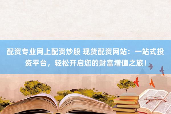 配资专业网上配资炒股 现货配资网站：一站式投资平台，轻松开启您的财富增值之旅！