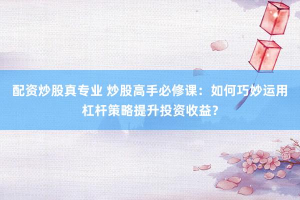 配资炒股真专业 炒股高手必修课：如何巧妙运用杠杆策略提升投资收益？
