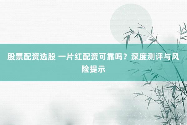 股票配资选股 一片红配资可靠吗？深度测评与风险提示