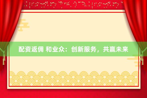 配资返佣 和业众：创新服务，共赢未来