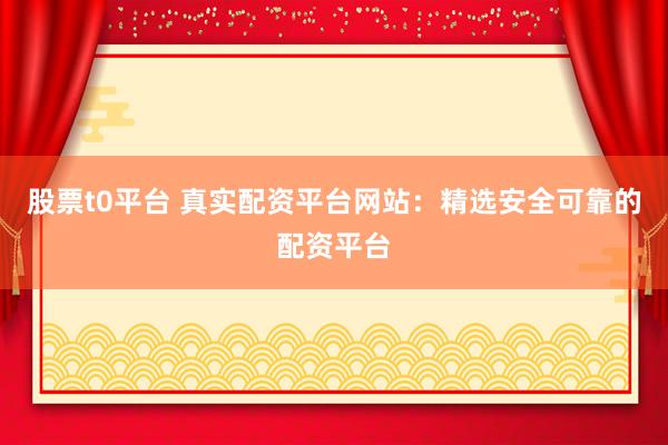 股票t0平台 真实配资平台网站：精选安全可靠的配资平台