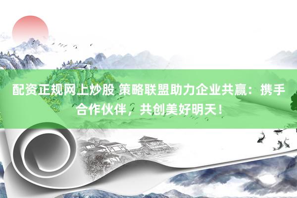 配资正规网上炒股 策略联盟助力企业共赢：携手合作伙伴，共创美好明天！