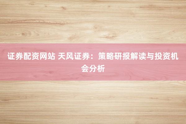 证券配资网站 天风证券：策略研报解读与投资机会分析
