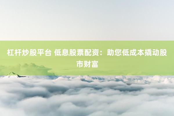 杠杆炒股平台 低息股票配资：助您低成本撬动股市财富