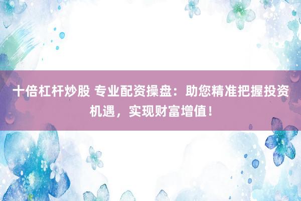 十倍杠杆炒股 专业配资操盘：助您精准把握投资机遇，实现财富增值！