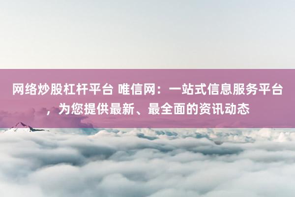网络炒股杠杆平台 唯信网：一站式信息服务平台，为您提供最新、最全面的资讯动态