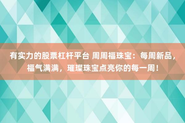 有实力的股票杠杆平台 周周福珠宝：每周新品，福气满满，璀璨珠宝点亮你的每一周！