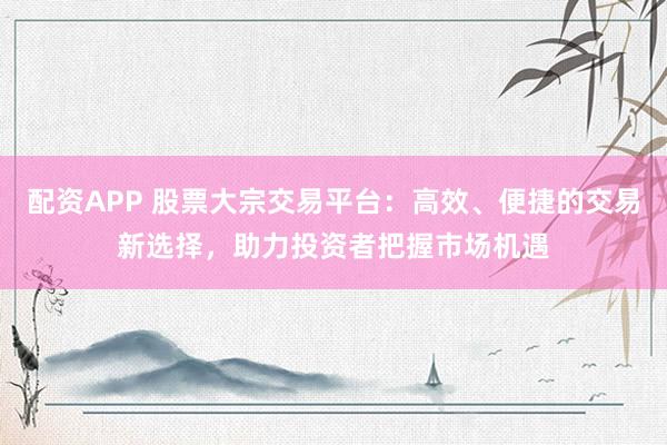 配资APP 股票大宗交易平台：高效、便捷的交易新选择，助力投资者把握市场机遇