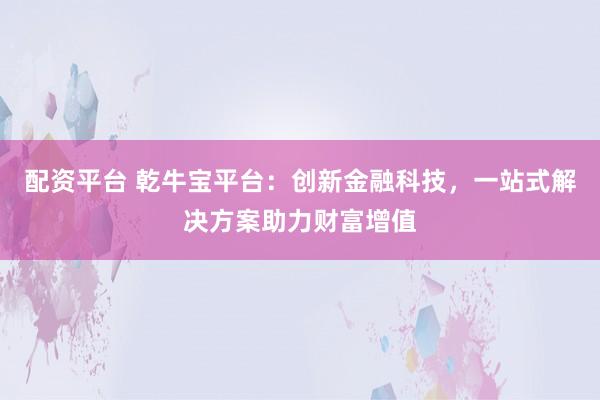配资平台 乾牛宝平台：创新金融科技，一站式解决方案助力财富增值