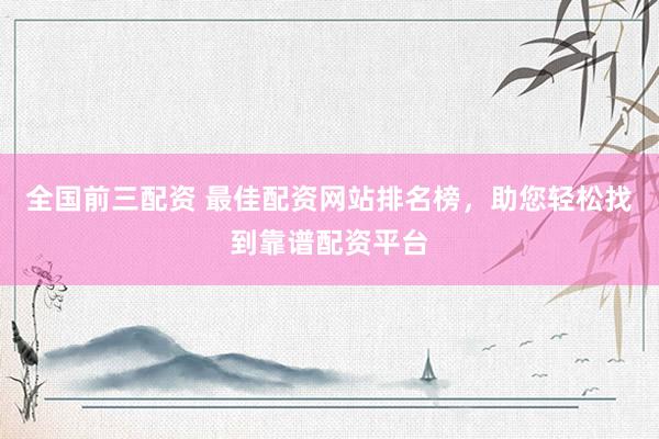 全国前三配资 最佳配资网站排名榜，助您轻松找到靠谱配资平台