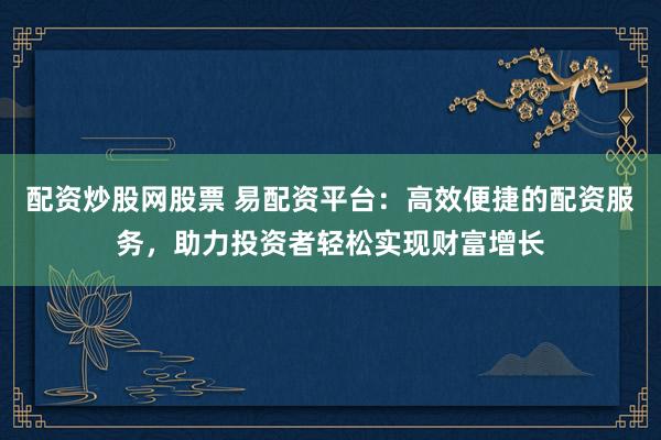 配资炒股网股票 易配资平台：高效便捷的配资服务，助力投资者轻松实现财富增长