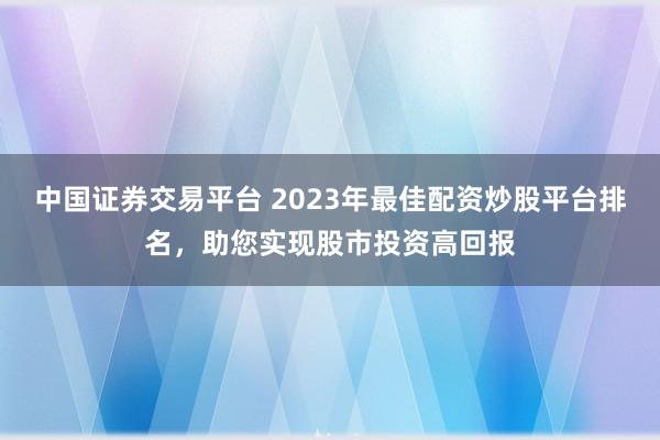 中国证券交易平台 2023年最佳配资炒股平台排名，助您实现股市投资高回报