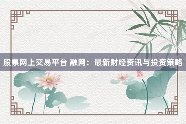 股票网上交易平台 融网：最新财经资讯与投资策略