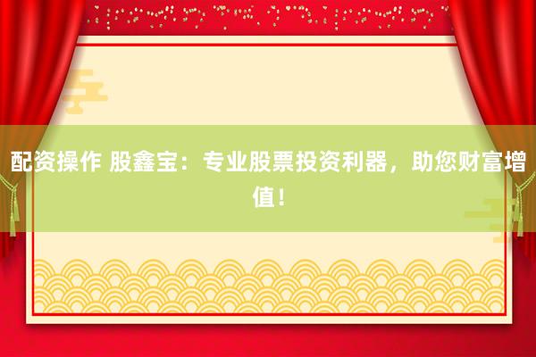 配资操作 股鑫宝：专业股票投资利器，助您财富增值！
