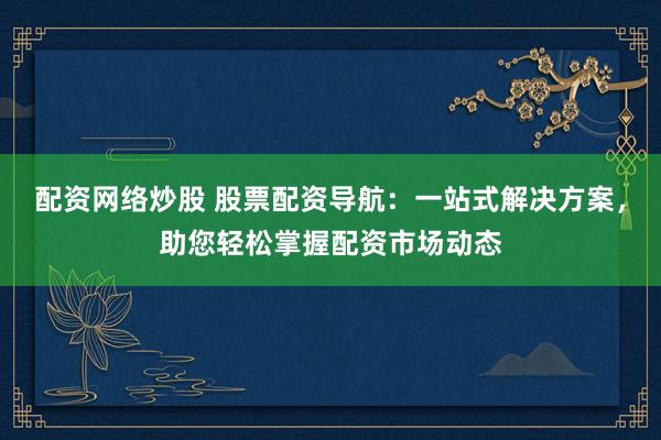 配资网络炒股 股票配资导航：一站式解决方案，助您轻松掌握配资市场动态