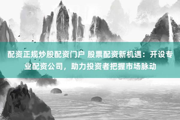 配资正规炒股配资门户 股票配资新机遇：开设专业配资公司，助力投资者把握市场脉动