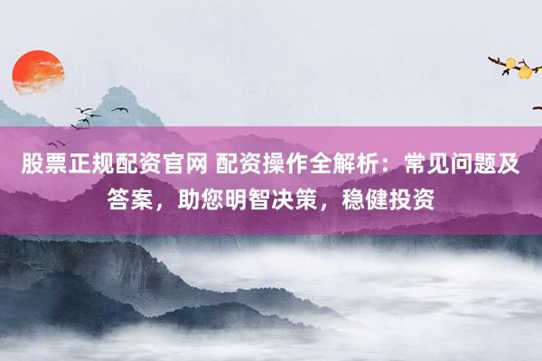 股票正规配资官网 配资操作全解析：常见问题及答案，助您明智决策，稳健投资