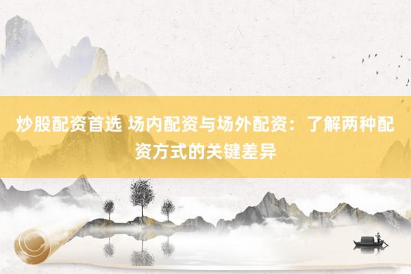炒股配资首选 场内配资与场外配资：了解两种配资方式的关键差异