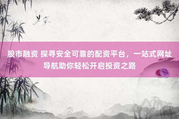 股市融资 探寻安全可靠的配资平台，一站式网址导航助你轻松开启投资之路