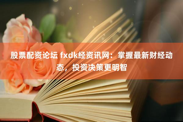 股票配资论坛 fxdk经资讯网：掌握最新财经动态，投资决策更明智
