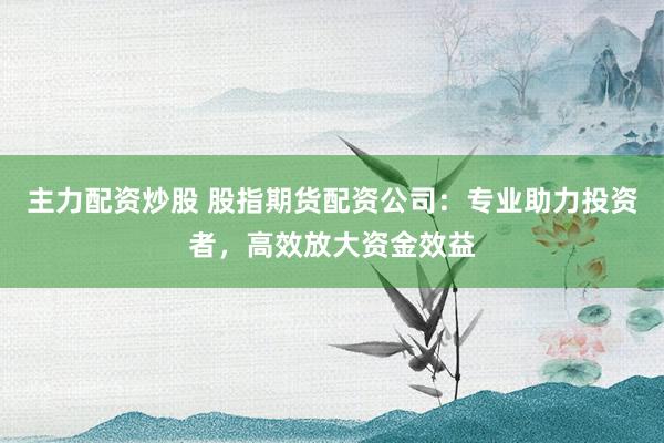主力配资炒股 股指期货配资公司：专业助力投资者，高效放大资金效益
