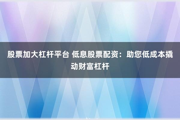 股票加大杠杆平台 低息股票配资：助您低成本撬动财富杠杆