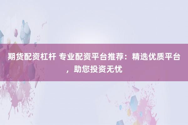 期货配资杠杆 专业配资平台推荐：精选优质平台，助您投资无忧