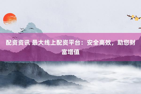 配资资讯 最大线上配资平台：安全高效，助您财富增值