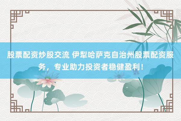 股票配资炒股交流 伊犁哈萨克自治州股票配资服务，专业助力投资者稳健盈利！