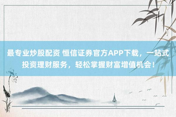 最专业炒股配资 恒信证券官方APP下载，一站式投资理财服务，轻松掌握财富增值机会！