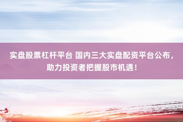 实盘股票杠杆平台 国内三大实盘配资平台公布，助力投资者把握股市机遇！