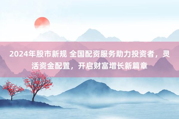 2024年股市新规 全国配资服务助力投资者，灵活资金配置，开启财富增长新篇章