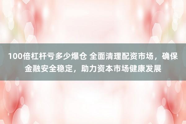 100倍杠杆亏多少爆仓 全面清理配资市场，确保金融安全稳定，助力资本市场健康发展