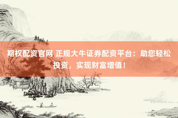 期权配资官网 正规大牛证券配资平台：助您轻松投资，实现财富增值！