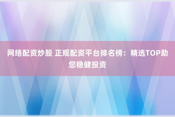 网络配资炒股 正规配资平台排名榜：精选TOP助您稳健投资