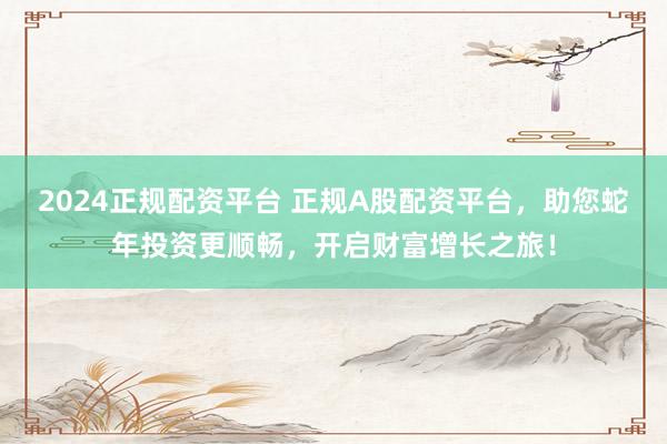 2024正规配资平台 正规A股配资平台，助您蛇年投资更顺畅，开启财富增长之旅！