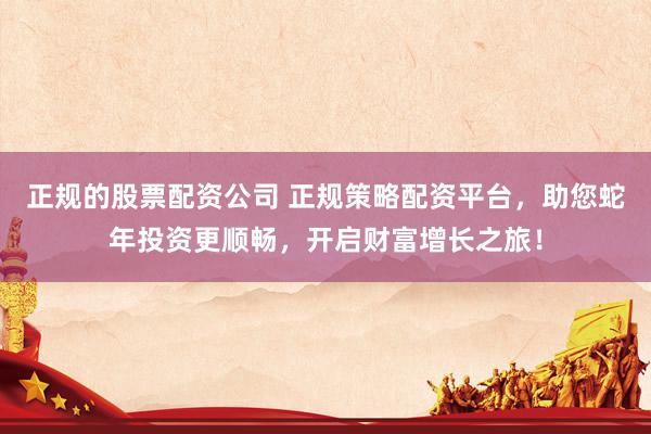 正规的股票配资公司 正规策略配资平台，助您蛇年投资更顺畅，开启财富增长之旅！