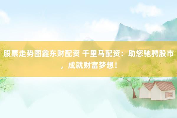 股票走势图鑫东财配资 千里马配资：助您驰骋股市，成就财富梦想！