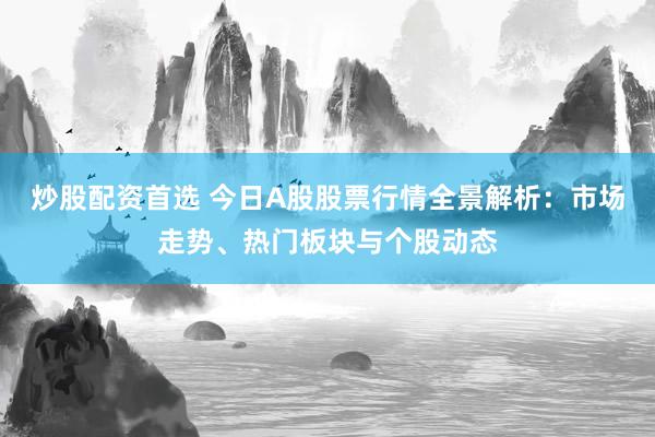 炒股配资首选 今日A股股票行情全景解析：市场走势、热门板块与个股动态