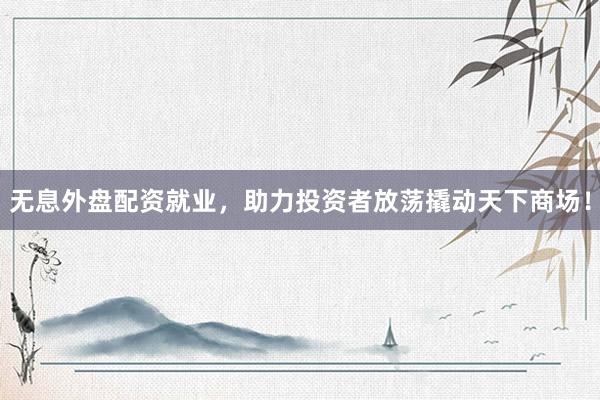 无息外盘配资就业，助力投资者放荡撬动天下商场！