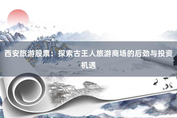 西安旅游股票：探索古王人旅游商场的后劲与投资机遇