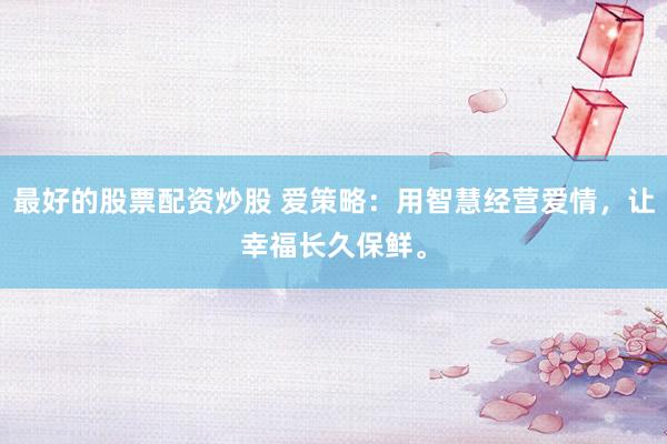 最好的股票配资炒股 爱策略：用智慧经营爱情，让幸福长久保鲜。