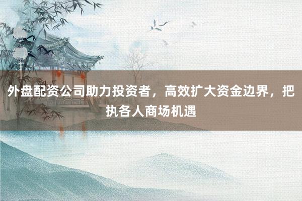 外盘配资公司助力投资者，高效扩大资金边界，把执各人商场机遇