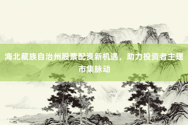 海北藏族自治州股票配资新机遇，助力投资者主理市集脉动