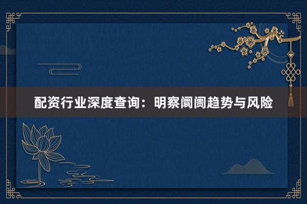 配资行业深度查询：明察阛阓趋势与风险