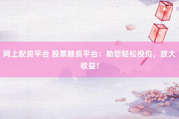 网上配资平台 股票融资平台：助您轻松投资，放大收益！