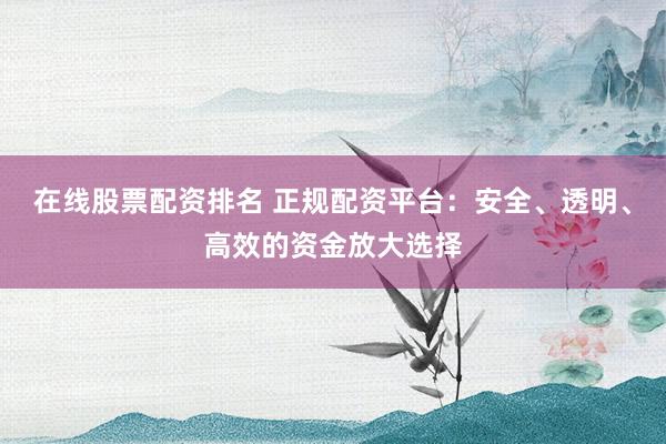 在线股票配资排名 正规配资平台：安全、透明、高效的资金放大选择