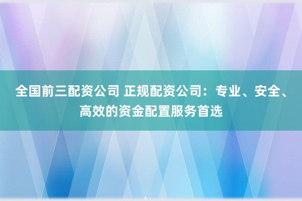 全国前三配资公司 正规配资公司：专业、安全、高效的资金配置服务首选